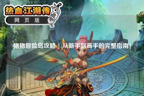 猪猪冒险岛攻略 | 从新手到高手的完整指南！