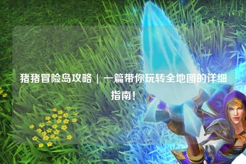 猪猪冒险岛攻略 | 一篇带你玩转全地图的详细指南！