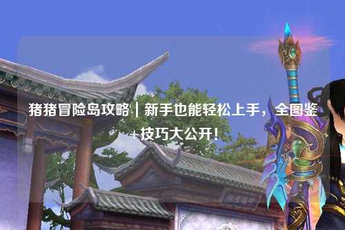 猪猪冒险岛攻略｜新手也能轻松上手，全图鉴+技巧大公开！