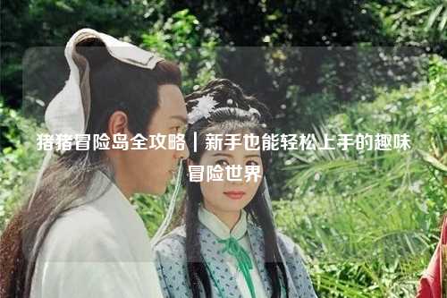 猪猪冒险岛全攻略｜新手也能轻松上手的趣味冒险世界