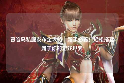 冒险岛私服发布全攻略|新手必看!轻松搭建属于你的游戏世界