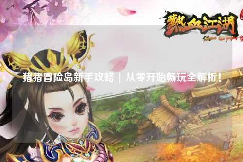 猪猪冒险岛新手攻略 | 从零开始畅玩全解析！