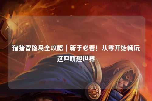 猪猪冒险岛全攻略|新手必看!从零开始畅玩这座萌趣世界